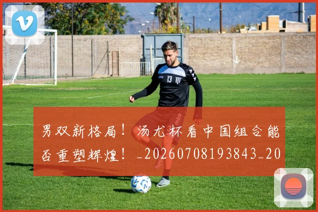 男双新格局！汤尤杯看中国组合能否重塑辉煌！_20260708193843_20260802163101