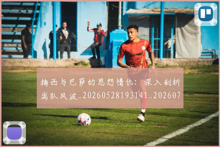梅西与巴萨的恩怨情仇:深入剖析离队风波_20260528193141_20260707022804