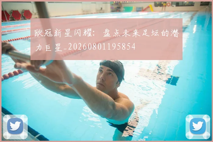 欧冠新星闪耀:盘点未来足坛的潜力巨星_20260801195854