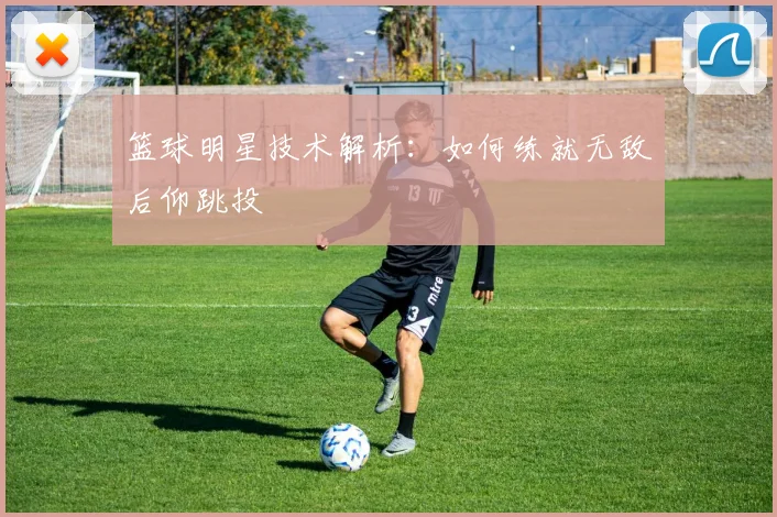 篮球明星技术解析:如何练就无敌后仰跳投