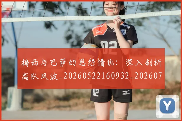 梅西与巴萨的恩怨情仇:深入剖析离队风波_20260522160932_20260731180228